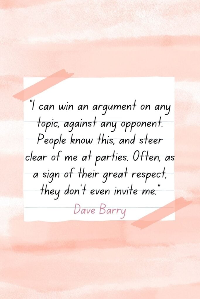 I can win an argument on any topic, against any opponent. People know this, and steer clear of me at parties. Often, as a sign of their great respect, they don't even invite me. - Dave Barry